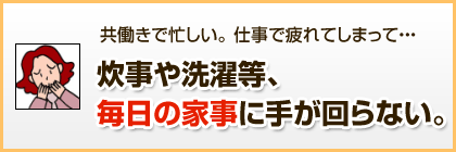 共働きで忙しい。仕事で疲れてしまって…炊事や洗濯等、毎日の家事に手が回らない。