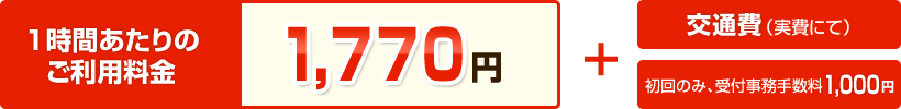 【1時間あたりのご利用料金】1,770円 ＋ 交通費（実費にて） ＋ 初回のみ受付事務手数料1,000円