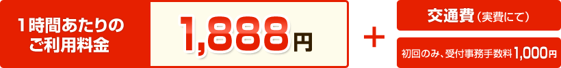 【1時間あたりのご利用料金】1,888円 ＋ 交通費（実費にて） ＋ 初回のみ受付事務手数料1,000円